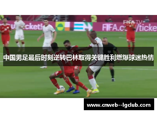 中国男足最后时刻逆转巴林取得关键胜利燃爆球迷热情