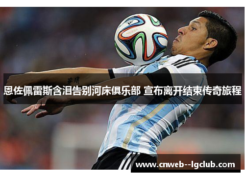 恩佐佩雷斯含泪告别河床俱乐部 宣布离开结束传奇旅程