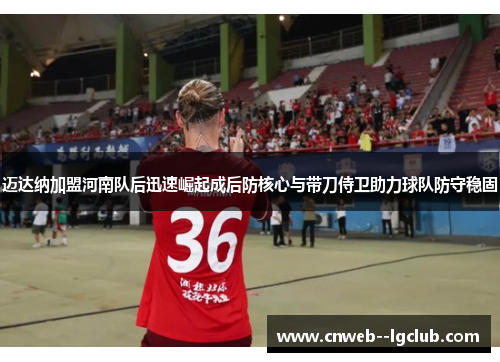 迈达纳加盟河南队后迅速崛起成后防核心与带刀侍卫助力球队防守稳固